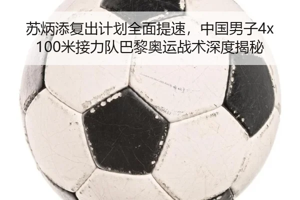 苏炳添复出计划全面提速，中国男子4x100米接力队巴黎奥运战术深度揭秘