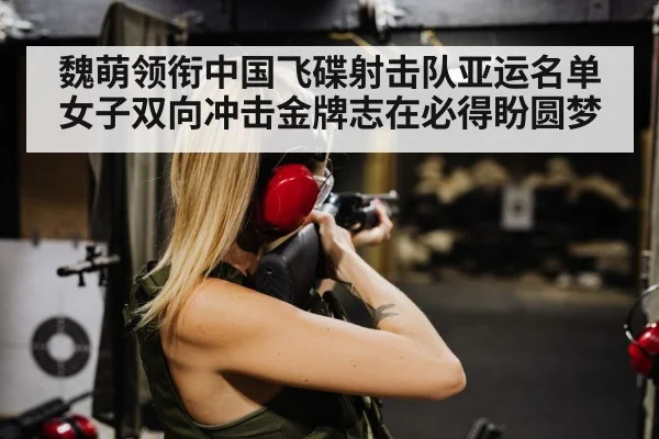 魏萌领衔中国飞碟射击队亚运名单 女子双向冲击金牌志在必得盼圆梦